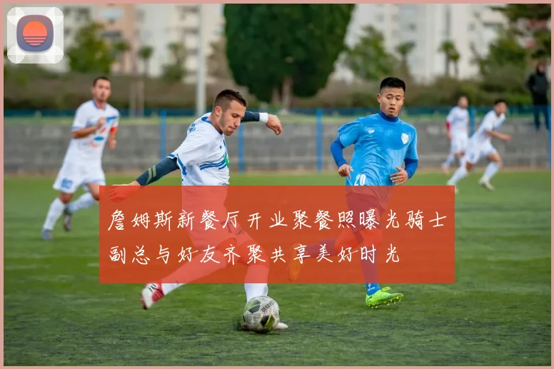 詹姆斯新餐厅开业聚餐照曝光骑士副总与好友齐聚共享美好时光