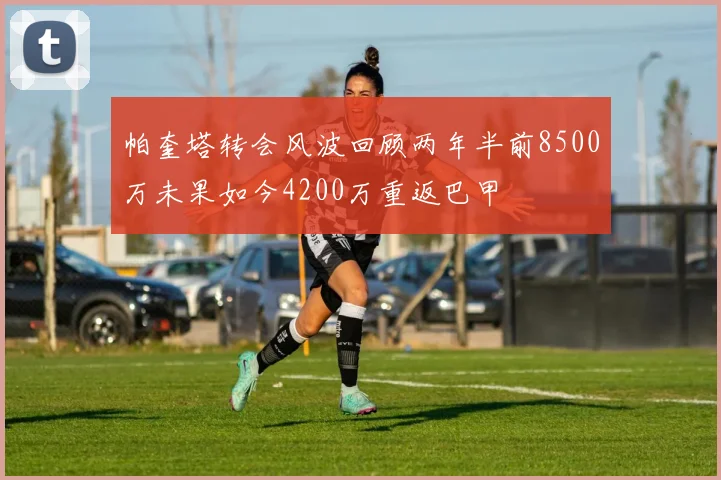 帕奎塔转会风波回顾两年半前8500万未果如今4200万重返巴甲