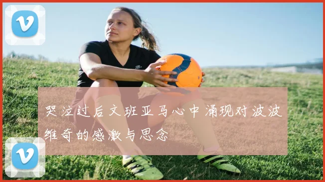 哭泣过后文班亚马心中涌现对波波维奇的感激与思念