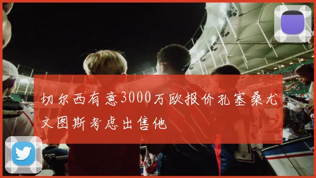 切尔西有意3000万欧报价孔塞桑尤文图斯考虑出售他