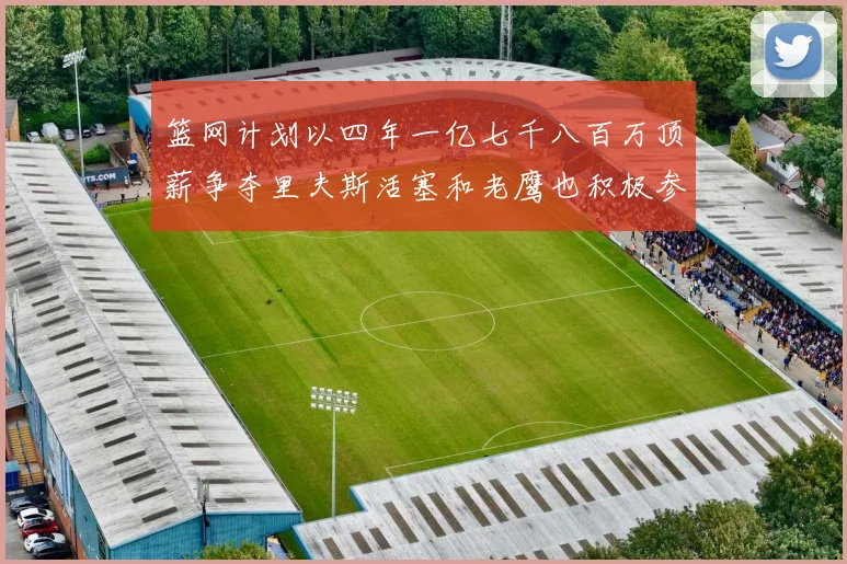 篮网计划以四年一亿七千八百万顶薪争夺里夫斯活塞和老鹰也积极参与竞标