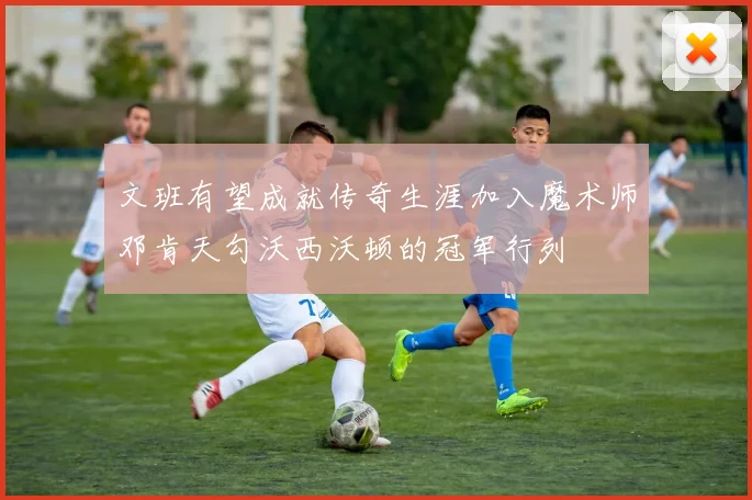 文班有望成就传奇生涯加入魔术师邓肯天勾沃西沃顿的冠军行列