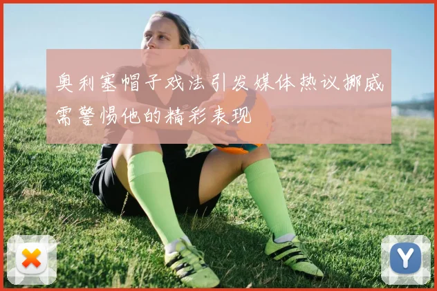 奥利塞帽子戏法引发媒体热议挪威需警惕他的精彩表现