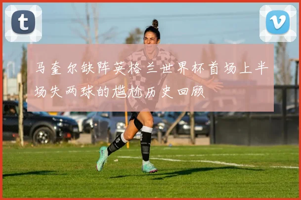 马奎尔缺阵英格兰世界杯首场上半场失两球的尴尬历史回顾