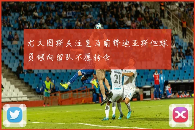 尤文图斯关注皇马前锋迪亚斯但球员倾向留队不愿转会
