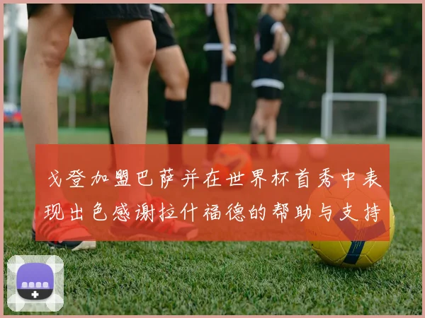 戈登加盟巴萨并在世界杯首秀中表现出色感谢拉什福德的帮助与支持