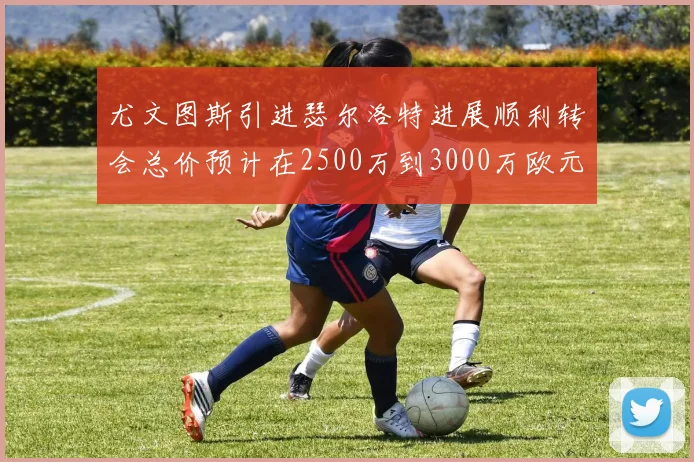 尤文图斯引进瑟尔洛特进展顺利转会总价预计在2500万到3000万欧元之间