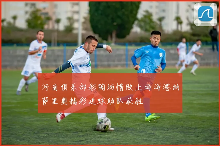 河南俱乐部彩陶坊惜败上海海港纳萨里奥精彩进球助队获胜