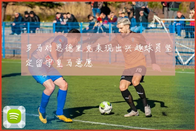 罗马对恩德里克表现出兴趣球员坚定留守皇马意愿