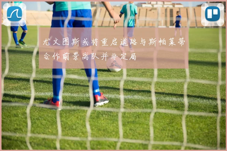 尤文图斯或将重启道路与斯帕莱蒂合作前景离队并非定局