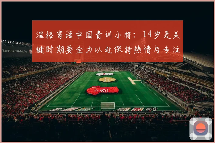 温格寄语中国青训小将：14岁是关键时期要全力以赴保持热情与专注