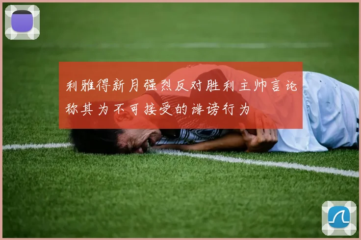 利雅得新月强烈反对胜利主帅言论称其为不可接受的诽谤行为
