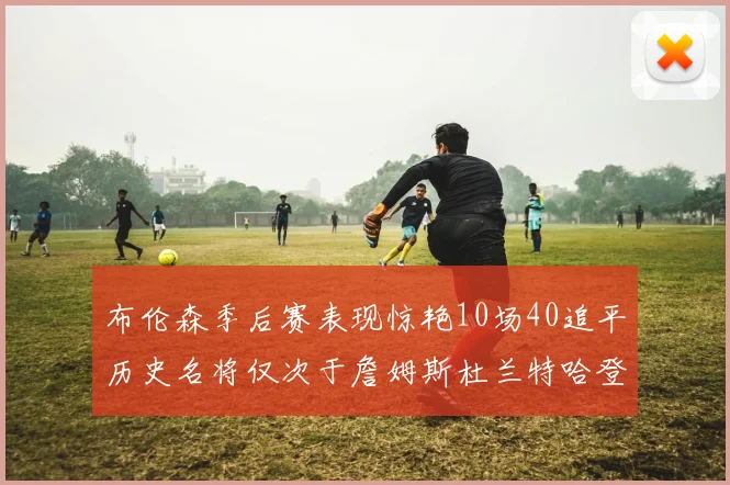 布伦森季后赛表现惊艳10场40追平历史名将仅次于詹姆斯杜兰特哈登
