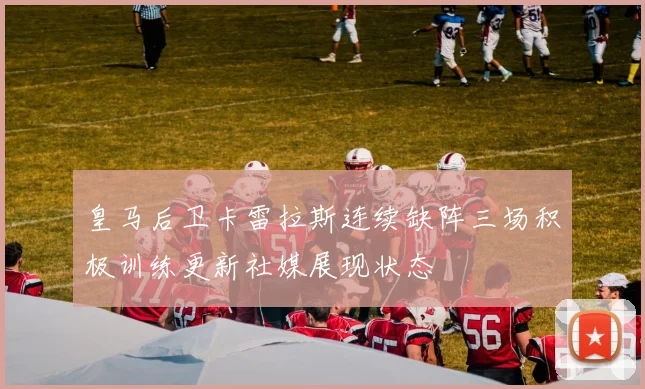 皇马后卫卡雷拉斯连续缺阵三场积极训练更新社媒展现状态