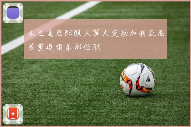 米兰高层酝酿人事大变动加利亚尼或重返俱乐部任职