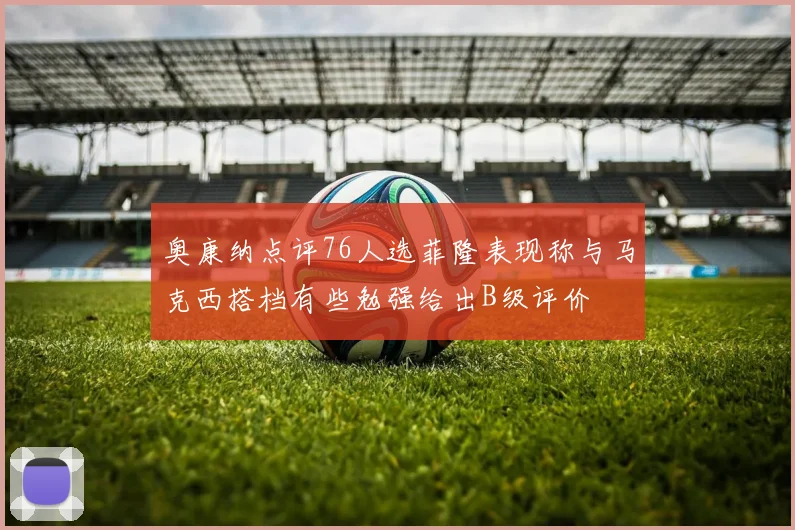 奥康纳点评76人选菲隆表现称与马克西搭档有些勉强给出B级评价