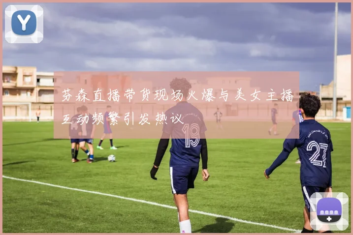 芬森直播带货现场火爆与美女主播互动频繁引发热议