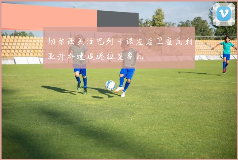 切尔西关注巴列卡诺左后卫查瓦利亚并加速追逐拉克鲁瓦