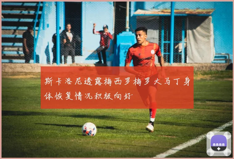 斯卡洛尼透露梅西罗梅罗大马丁身体恢复情况积极向好