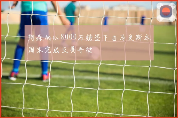 阿森纳以8000万镑签下吉马良斯本周末完成交易手续